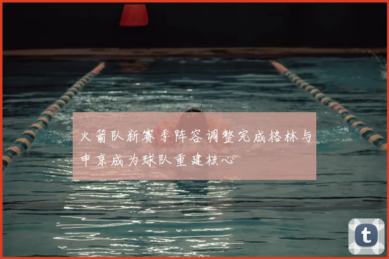 火箭队新赛季阵容调整完成格林与申京成为球队重建核心