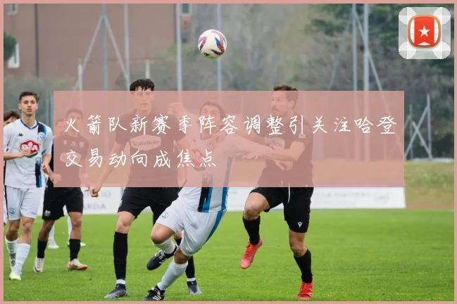 火箭队新赛季阵容调整引关注哈登交易动向成焦点