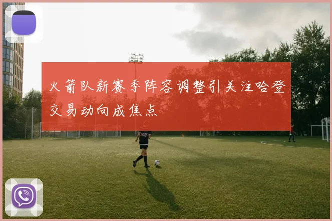 火箭队新赛季阵容调整引关注哈登交易动向成焦点