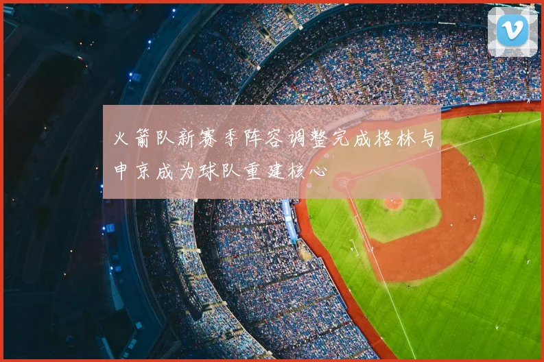 火箭队新赛季阵容调整完成格林与申京成为球队重建核心