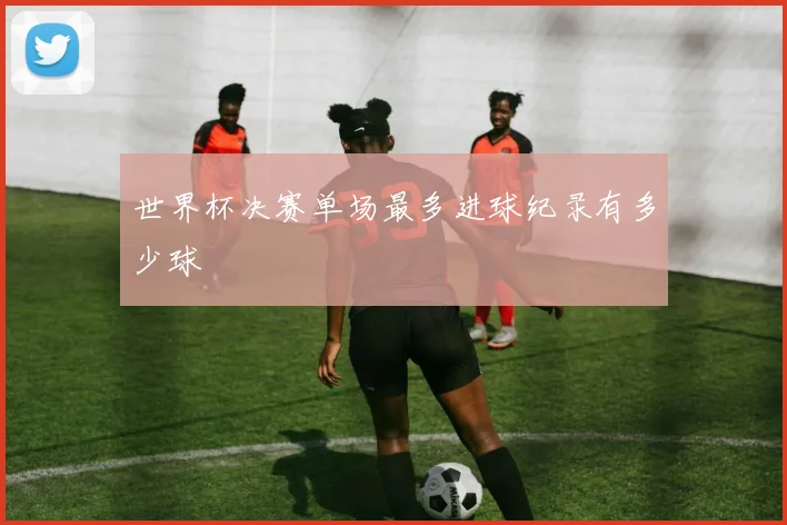 世界杯决赛单场最多进球纪录有多少球