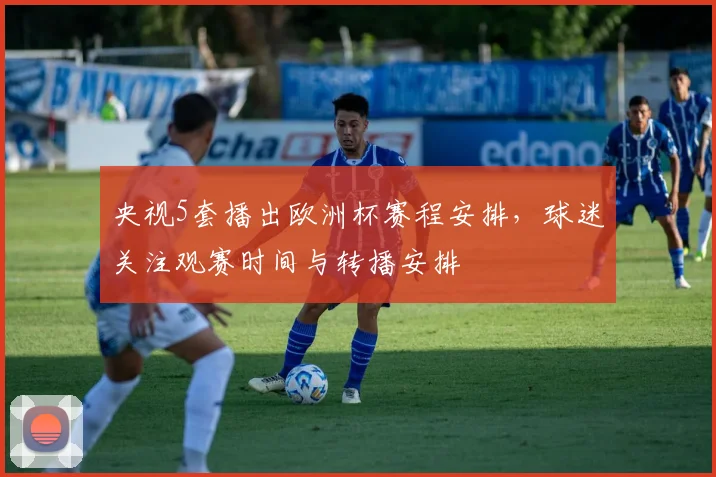 央视5套播出欧洲杯赛程安排,球迷关注观赛时间与转播安排